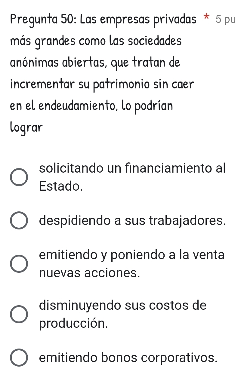 Pregunta 50: Las empresas privadas * 5 pu
más grandes como las sociedades
anónimas abiertas, que tratan de
incrementar su patrimonio sin caæer
en el endeudamiento, lo podrían
lograr
solicitando un financiamiento al
Estado.
despidiendo a sus trabajadores.
emitiendo y poniendo a la venta
nuevas acciones.
disminuyendo sus costos de
producción.
emitiendo bonos corporativos.