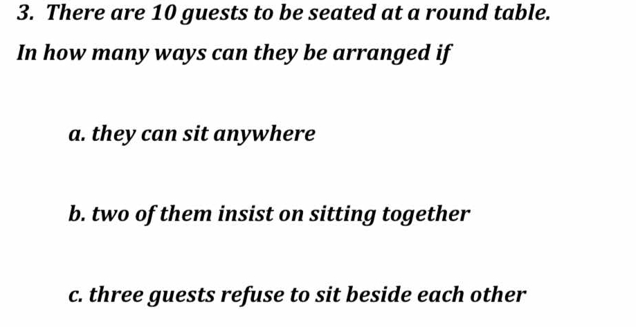 There are 10 guests to be seated at a round table. 
In how many ways can they be arranged if 
a. they can sit anywhere 
b. two of them insist on sitting together 
c. three guests refuse to sit beside each other