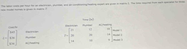 The labor costs per hour for an electrician, plumber, and air-conditioning/heating expert are given in matrix L.. The time required from each specialist for three
mnew madiel thomes is griven in matrix T.
Cast/hr
Electrician
Plumber
L=beginbmatrix 5.45 5.36 5.34endbmatrix AlC(theating