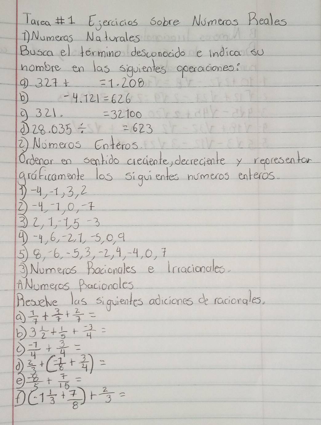 Tarea# 1 Eiercicies sobre Numeros Beales 
1 Numeros Naturales 
Busca el termino desconocido e indica su 
nombre en las sigvientes operaciones:
327t=1.208
b
-4.721=626
321.
=32100
28.035/
=623
② Nomeros Enteros 
Oidenar en sentido creciente, decreciente y represenfar 
graficamente los siguientes numeros enteros.
1 -9, -1, 3, 2
2 -47 0, 7
32, 1, 1 5 -3
4 -4, 6, -2, 1, -5, 0, q
58, 6, -5, 3, -2, 4, -4, 0, 7
③ Numeros Bacionales e Irracionales. 
A Numeros Bacioncles 
Beaelve las siquientes adiciones de raciongles. 
a  1/7 + 3/7 + 2/7 =
b 3 1/2 + 1/5 + (-3)/4 =
 (-7)/4 + 3/4 =
d  2/3 +( (-1)/8 + 3/4 )=
e  (-8)/5 + 7/15 =
f (-1 1/3 + 7/8 )+ 2/3 =