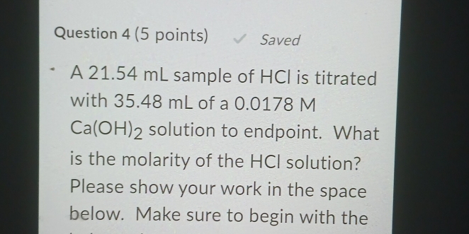 Saved 
A 21.54 mL sample of HCI is titrated 
with 35.48 mL of a 0.0178 M
Ca(OH)_2 solution to endpoint. What 
is the molarity of the HCI solution? 
Please show your work in the space 
below. Make sure to begin with the