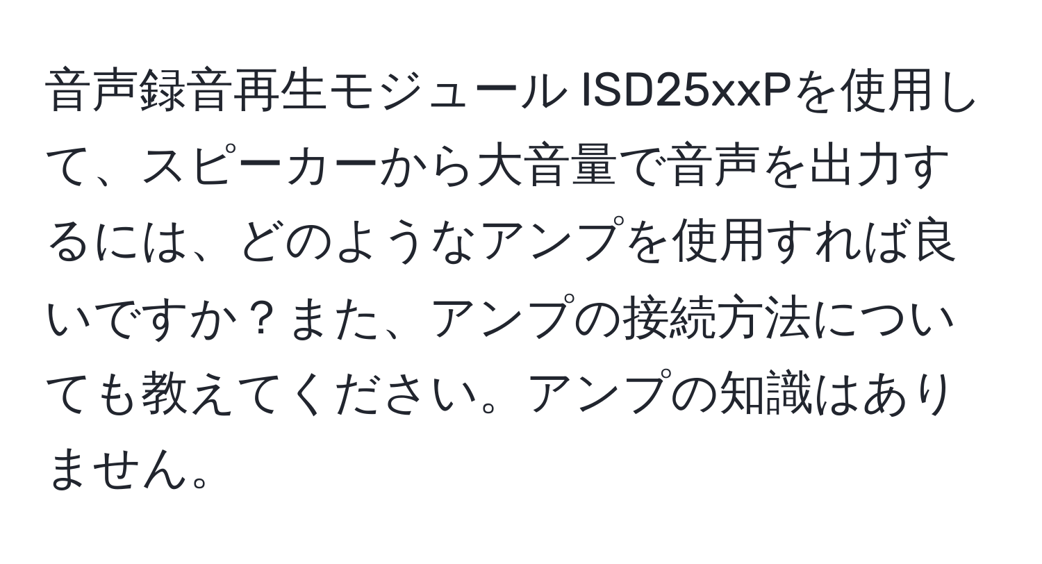 音声録音再生モジュール ISD25xxPを使用して、スピーカーから大音量で音声を出力するには、どのようなアンプを使用すれば良いですか？また、アンプの接続方法についても教えてください。アンプの知識はありません。