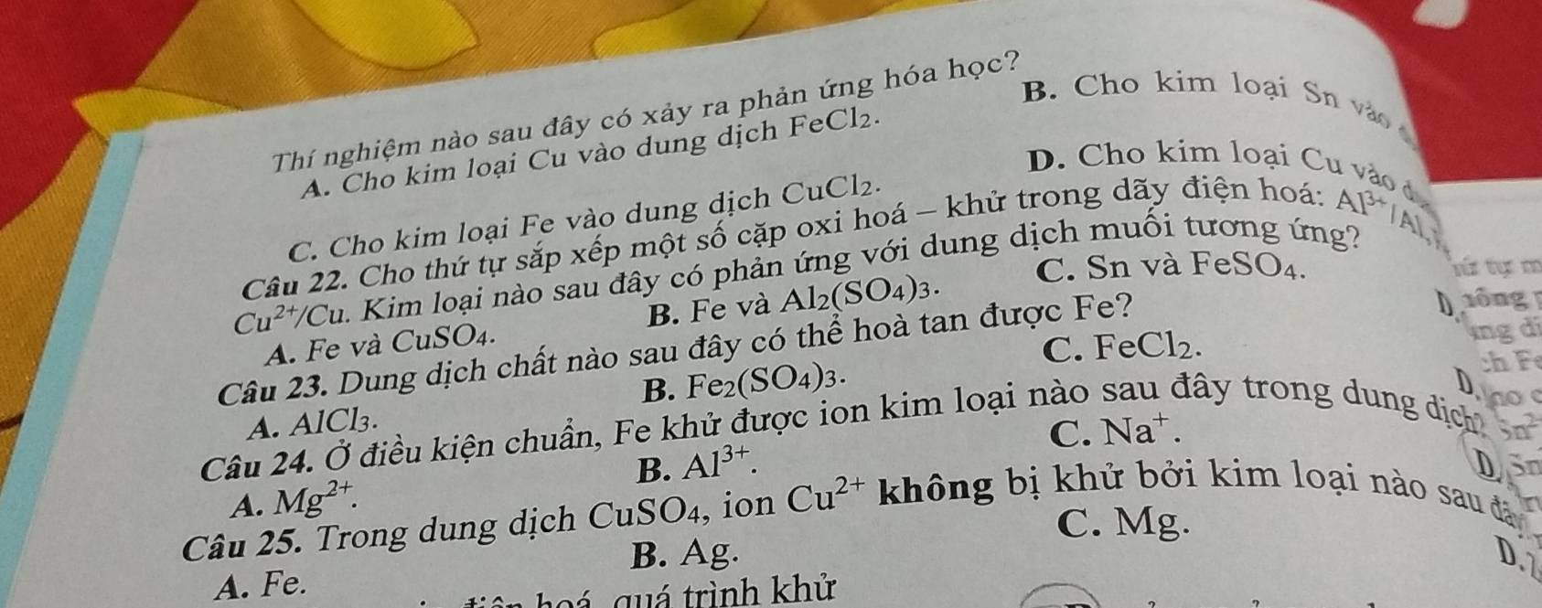 B. Cho kim loại Sn vào
Thí nghiệm nào sau đây có xảy ra phản ứng hóa học?
~
A. Cho kim loại Cu vào dung dịch FeCl₂.
D. Cho kim loại Cu vào đ
C. Cho kim loại Fe vào dung dịch CuCl₂.
Câu 22. Cho thứ tự sắp xếp một số cặp oxi hoá - khử trong dãy điện hoá: A
13
Cu^(2+)/Cu 1 Kim loại nào sau đây có phản ứng với dung dịch muối tương ứng? A]
A. Fe và CuSO4. B. Fe và Al_2(SO_4)_3.
C. Sn và FeSO₄. tú tc m
C. FeCl_2. ngdi
Câu 23. Dung dịch chất nào sau đây có thể hoà tan được Fe?
1ông
B.
A. AlCl₃. Fe_2(SO_4)_3. 
ch F 
D no
tây trong dung dịch a n^2
Câu 24. Ở điều kiện chuẩn, Fe khử được ion kim loại nào C. Na^+. 
B. Al^(3+). DSn
A. Mg^(2+).
C. Mg.
Câu 25. Trong dung dịch CuSO_4 , ion Cu^(2+) không bị khử bởi kim loại nào sau đã
B. Ag. D
A. Fe.
Đ á guá trình khử