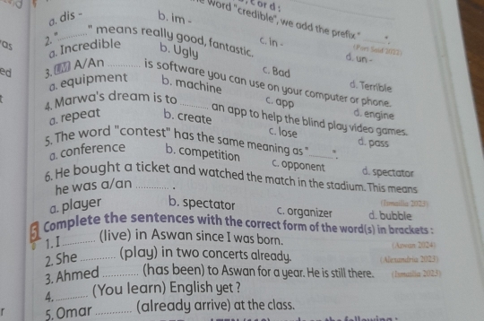 or d :
a. dis - b. im -
e Word "credible", we add the prefix " .
as
2. "............." means really good, fantastic b. Ugly d. un -
ed 3. A/An a. Incredible
c. in - (Pors Said 2022)
c. Bad d. Terrible
is software you can use on your computer or phone.
a. equipment b. machine
4 Marwa's dream is to _c. app
a. repeat b. create
d. engine
an app to help the blind play video games.
c. lose d. pass
5. The word "contest" has the same meaning as "_ ".
a. conference b. competition
c. opponent d. spectator
6. He bought a ticket and watched the match in the stadium. This means
he was a/an 、
(I)mailia 2023)
a. player b. spectator d. bubble
c. organizer
5 Complete the sentences with the correct form of the word(s) in brackets :
a 1. I _(live) in Aswan since I was born. (Azan 2024)
2. She _(play) in two concerts already. (Alexandria 2023)
3. Ahmed _(has been) to Aswan for a year. He is still there. (Ismuslia 2023)
4._ (You learn) English yet ?
r 5. Omar _(already arrive) at the class.