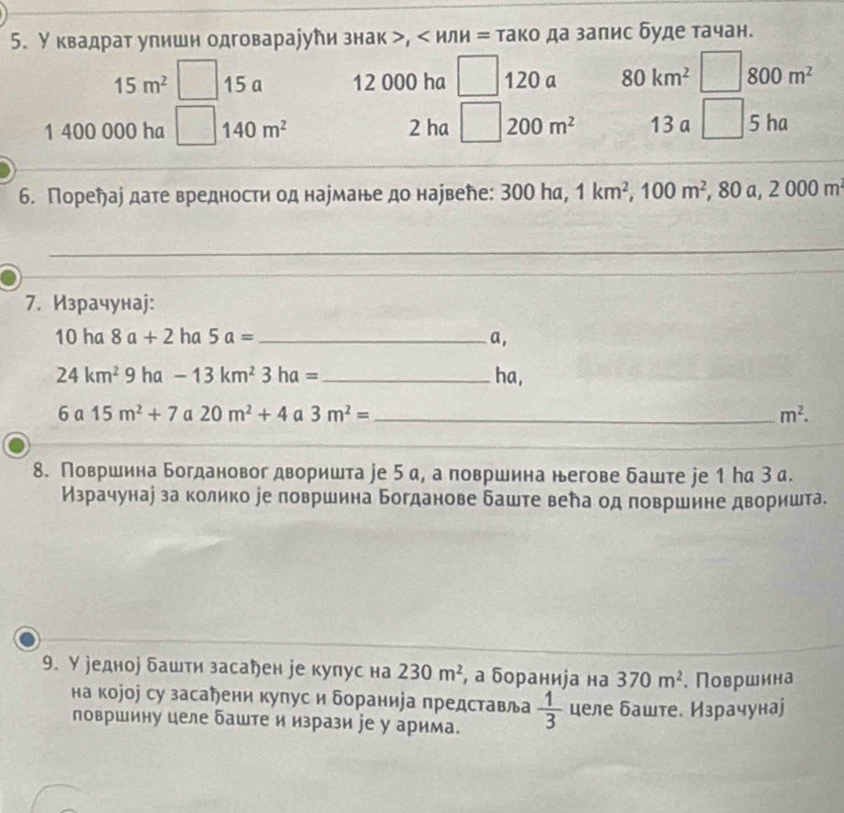 У квадрат упишн одговараjути знак >, < ил  H= тако да заπис буде тачан.
15m^2 15 a 12 000 ha 120 a 80km^2 800m^2
1 400 000 ha 140m^2 2 ha 200m^2 13 a □ 5 ha
6. Пореήае дате вредности од нармане до нарвене: 30 0 ha, 1km^2,100m^2 , 80 a, 2000m^2
_
7. Израчунаj:
10ha8a+2 ha 5a= _ a,
24km^29 ha -13km^23ha= _ha,
6a15m^2+7 a 20m^2+4 a 3m^2= _ m^2.
_
_
8. Површина Богдановог дворишта ∫е 5 а, а површина негове δаште jе 1 На З а.
Израчунау за колико ∫е πовршина Богданове баште вела од πовршине дворишта.
9. У редное δашти засарен уе купус на 230m^2 , а бораниjа на 370m^2. Површина
на коjоj су засаени купус и бораниjа представла  1/3  целе баште. Израчунаj
површину целе баште и изрази jе у арима.