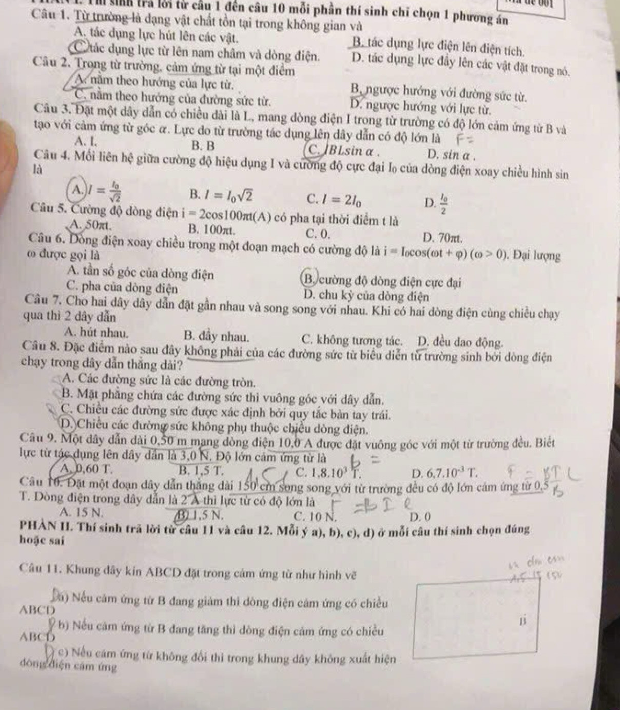 Th sinh trả lời từ cầu 1 đến câu 10 mỗi phần thí sinh chỉ chọn 1 phương án
Câu 1. Từ trường là dạng vật chất tồn tại trong không gian và
A. tác dụng lực hút lên các vật.
B. tác dụng lực điện lên điện tích.
C ác dụng lực từ lên nam châm và dòng điện. D. tác dụng lực đầy lên các vật đặt trong nó.
Câu 2. Trong từ trường, cảm ứng từ tại một điểm
A năm theo hướng của lực từ.
B ngược hướng với đường sức từ.
C. nằm theo hướng của đường sức từ. D. ngược hướng với lực từ.
Câu 3. Đặt một dây dẫn có chiều dài là L, mang dòng điện I trong từ trường có độ lớn cảm ứng từ B và
tạo với cảm ứng từ góc α. Lực do từ trường tác dụng lên dây dẫn có độ lớn là
A. I. B. B C. BLsin α . D. sin a .
Câu 4. Mối liên hệ giữa cường độ hiệu dụng I và cường độ cực đại I của dòng điện xoay chiều hình sin
là
B.
A. I=frac I_0sqrt(2) l=l_0sqrt(2) C. l=2l_0 frac I_02
D.
Câu 5. Cường độ dòng điện i=2cos 100π t(A ) có pha tại thời điểm t là
A. 50πt. B. 100πt. D. 70πt.
C. 0.
Câu 6. Dồng điện xoay chiều trong một đoạn mạch có cường độ là i=I_0cos (omega t+varphi )(omega >0)
ω được gọi là. Đại lượng
A. tần số góc của dòng điện B. cường độ dòng điện cực đại
C. pha của dòng điện D. chu kỳ của dòng điện
Câu 7. Cho hai dây dây dẫn đặt gần nhau và song song với nhau. Khi có hai dòng điện cùng chiều chạy
qua thì 2 dây dẫn
A. hút nhau. B. đầy nhau. C. không tương tác. D. đều dao động.
Câu 8. Đặc điểm nào sau đây không phải của các đường sức từ biểu diễn từ trường sinh bởi dòng điện
chạy trong dây dẫn thắng dài?
A. Các đường sức là các đường tròn.
B. Mặt phẳng chứa các đường sức thì vuông góc với dây dẫn.
C. Chiều các đường sức được xác định bởi quy tắc bản tay trái.
D. Chiều các đường sức không phụ thuộc chiều dòng điện.
Câu 9. Một dây dẫn dài 0,50 m mang dòng điện 10,0 A được đặt vuông góc với một từ trường đều. Biết
lực từ tác dụng lên dây dân là 3,0 N. Độ lớn cảm ứng từ là
A. 0,60 T. B. 1,5 T. C. 1.8.10^3T. D. 6,7.10^(-3)T.
Câu 10. Đặt một đoạn dây dẫn thắng dài 150 cm song song với từ trường đều có độ lớn cám ứng từ 0,5
T. Dòng điện trong dây dẫn là 2 A thì lực từ có độ lớn là
A. 15 N. B) 1.5 N. C. 10 N. D. 0
PHAN II. Thí sinh trã lời từ câu 11 và câu 12. Mỗi ý a), b), c), d) ở mỗi câu thí sinh chọn đúng
hoặc sai
Câu 11. Khung dây kín ABCD đặt trong cảm ứng từ như hình vẽ
Đu) Nếu cảm ứng từ B đang giảm thi dòng điện cảm ứng có chiều
ABCD
(  b) Nếu cảm ứng từ B đang tăng thì dòng điện cảm ứng có chiều
ABCD
(c) Nếu cám ứng từ không đổi thi trong khung dây không xuất hiện
dòng diện cám ứng