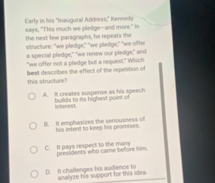 Early in his "Inaugural Address," Kennedy
says, "This much we pledge—and more." In
the next few paragraphs, he repeats the
structure: "we pledge," "we piedge," "we offer
a special pledge," “we renew our pledge,” and
“we offer not a pledge but a request.” Which
best describes the effect of the repetition of
this structure?
A. It creates suspense as his speech
builds to its highest point of
interest.
B. It emphasizes the seriousness of
his intent to keep his promises.
C. It pays respect to the many
presidents who came before him.
D. It challenges his audience to
analyze his support for this idea.