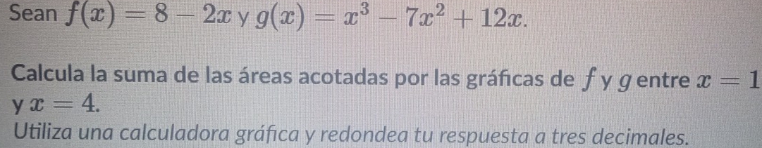 Sean f(x)=8-2x y g(x)=x^3-7x^2+12x. 
Calcula la suma de las áreas acotadas por las gráfcas de ƒ y g entre x=1
y x=4. 
Utiliza una calculadora gráfica y redondea tu respuesta a tres decimales.