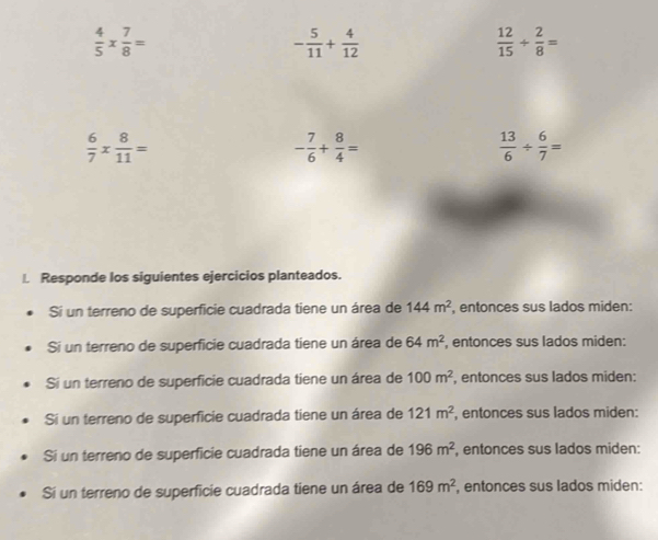  4/5 *  7/8 =
- 5/11 + 4/12 
 12/15 + 2/8 =
 6/7 *  8/11 =
- 7/6 + 8/4 =
 13/6 /  6/7 =
Responde los siguientes ejercicios planteados. 
Si un terreno de superficie cuadrada tiene un área de 144m^2 , entonces sus lados miden: 
Si un terreno de superficie cuadrada tiene un área de 64m^2 , entonces sus lados miden: 
Si un terreno de superficie cuadrada tiene un área de 100m^2 , entonces sus lados miden: 
Si un terreno de superficie cuadrada tiene un área de 121m^2 , entonces sus lados miden: 
Si un terreno de superficie cuadrada tiene un área de 196m^2 , entonces sus lados miden: 
Sí un terreno de superficie cuadrada tiene un área de 169m^2 , entonces sus lados miden: