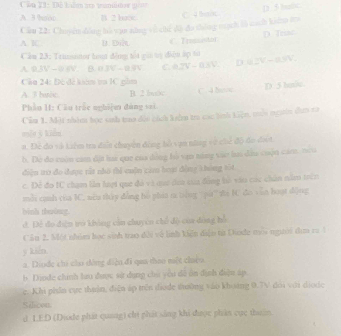 Cần 11: Dê bilm so tamte gor
D . 5 bulc
A 3 tbo B. 2 buot. C. 4 hước
Cầu 22: Chuyển đồng bó vựn năng về chế độ đo thông cịch là cách kiêm tra
D. Triac
A. BC. B. Div C. Traqitor
Cầu 23: Teunsinor hoạt động tất gii ty điện hp tư
A. D 3W-0.6V B. mBV-0.9V C. 0.2V-0.8V. D u3V-0.9V.
Cầu 24: Đô để kêm t 1C gồm
A. 3 huic. B. 2 buic C. 4 hc D. 5 hulc.
Phầu H: Cầu trắc nghiệm đùng sai.
Cầu 1. Một nhóm học sinh trao đội cách kêm tra các hình kiện, mới ngưên dựa ra
một ý kiền
a. Để đo và kiêm tra đit chuyển động hồ vạn nững về chế độ đo đượt.
b. Dó do cuòn cam dặt la que của đóng hồ vận náng vào ba dầu cuộn cảm. neu
điện trừ đo được rất nhỏ thi cuộn cảm hoạ: động kháng tốt
c. Để đo IC chạm lần lượt que đỏ và que đea của động bồ vào các chún năm trên
mỗi cạnh của IC, nêu thủy đẳng hồ phát ra tếng 7pú' ta KC đo vẫn hoạt động
binh thuờng.
đ. Để đo điện tở không cần chuyên chế độ của dồng hỗ.
Cầu 2. Một nhâm học sinh trao đổi về linh kiện điện từ Dinde mới người dơa ra 1
y kiến.
a. Diode chi cho đòng điệu đi qua thao một chiêu.
b Diode chính lưu được sử dụng cha yêu đề ôn định điện áp.
e. Khi phân cực thuận, điện áp trên diode thường vào khoảng 0.7V đới với diode
Silicon.
d LED (Diode phát quang) chi phát sắng khi được phân cục thun.