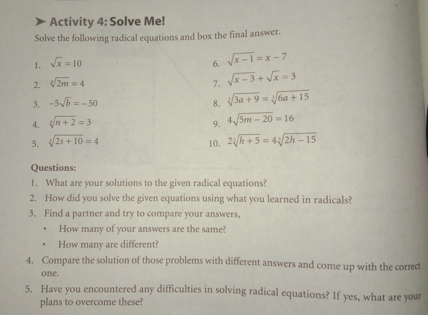 Activity 4: Solve Me!
Solve the following radical equations and box the final answer..
1. sqrt(x)=10 6. sqrt(x-1)=x-7
2. sqrt[4](2m)=4 7. sqrt(x-3)+sqrt(x)=3
3. -5sqrt(b)=-50 8. sqrt[3](3a+9)=sqrt[3](6a+15)
4. sqrt[4](n+2)=3 9. 4sqrt(5m-20)=16
5. sqrt[4](2s+10)=4 2sqrt[3](h+5)=4sqrt[3](2h-15)
10.
Questions:
1. What are your solutions to the given radical equations?
2. How did you solve the given equations using what you learned in radicals?
3. Find a partner and try to compare your answers,
How many of your answers are the same?
How many are different?
4. Compare the solution of those problems with different answers and come up with the correct
one.
5. Have you encountered any difficulties in solving radical equations? If yes, what are your
plans to overcome these?