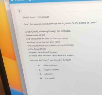 Seliect the correct answer.
Riead the excerpt from Lawrence Ferlingetti's To the Cracie af Delphi.
Great Oracle, sleeping through the centuries.
Awaken now at last
And sell us how to save us from ourselves
and how to survive our own rulers
who would make a plutocracy of our democracy 
in the Great Divide
between the rich and the poot
in whom Walt Whitman heard America singing
Who are the "rulers" mentioned in the text?
A military officers
B. retigious leaders
C. educators
D. she wealthy