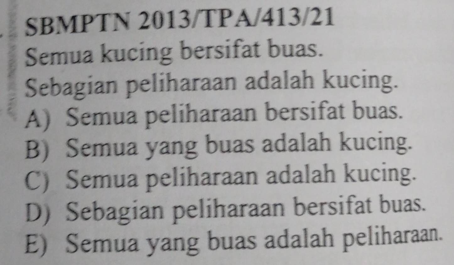 SBMPTN 2013/TPA/413/21
Semua kucing bersifat buas.
Sebagian peliharaan adalah kucing.
A) Semua peliharaan bersifat buas.
B) Semua yang buas adalah kucing.
C) Semua peliharaan adalah kucing.
D) Sebagian peliharaan bersifat buas.
E) Semua yang buas adalah peliharaan.