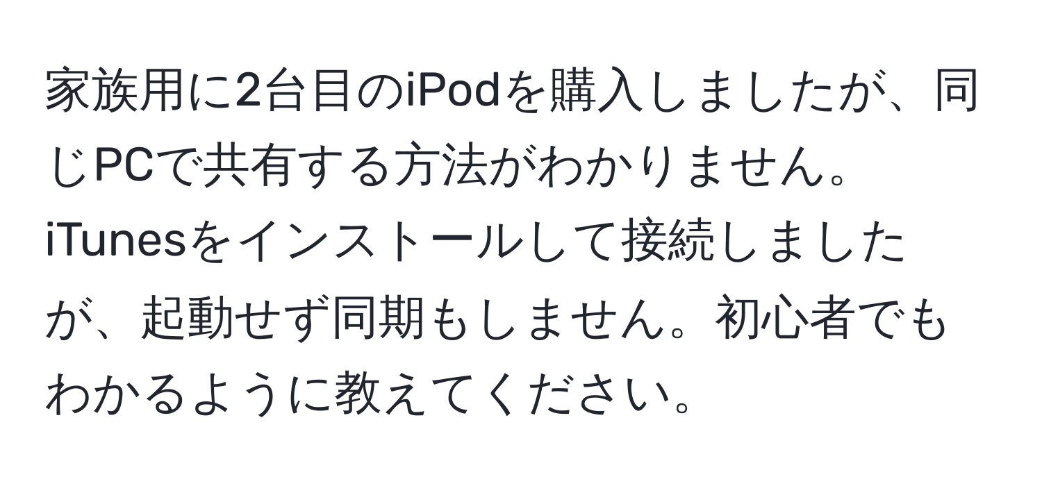 家族用に2台目のiPodを購入しましたが、同じPCで共有する方法がわかりません。iTunesをインストールして接続しましたが、起動せず同期もしません。初心者でもわかるように教えてください。