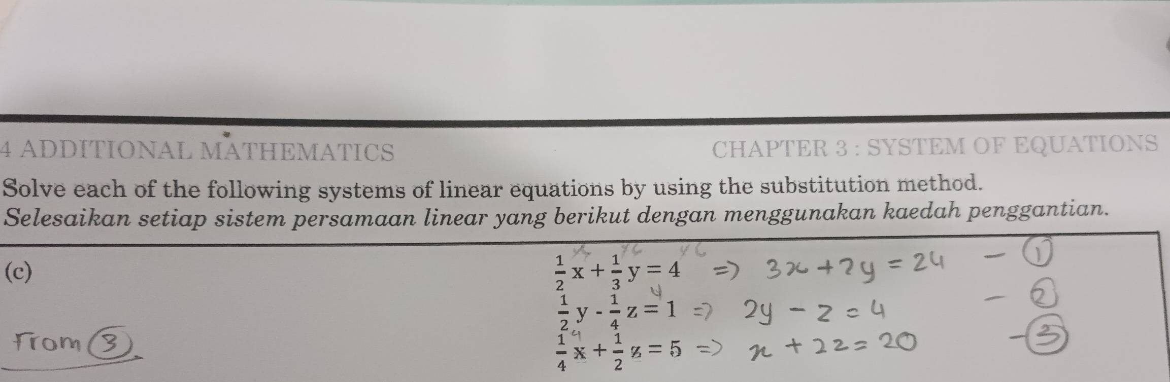 ADDITIONAL MATHEMATICS CHAPTER 3 : SYSTEM OF EQUATIONS
Solve each of the following systems of linear equations by using the substitution method.
Selesaikan setiap sistem persamaan linear yang berikut dengan menggunakan kaedah penggantian.
(c)  1/2 x+ 1/3 y=4
 1/2 y- 1/4 z=1
From(  1/4 x+ 1/2 z=5