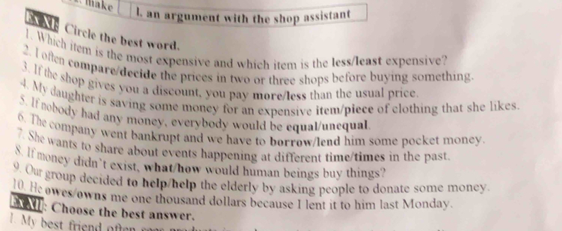 make 
l. an argument with the shop assistant 
e Circle the best word. 
. Which item is the most expensive and which item is the less/least expensive? 
2. I often compare/decide the prices in two or three shops before buying something. 
3. If the shop gives you a discount, you pay more/less than the usual price. 
4. My daughter is saving some money for an expensive item/piece of clothing that she likes. 
5. If nobody had any money, everybody would be equal/unequal 
6. The company went bankrupt and we have to borrow/lend him some pocket money. 
7. She wants to share about events happening at different time/times in the past 
S. If money didn’t exist, what/how would human beings buy things? 
9. Our group decided to help/help the elderly by asking people to donate some money. 
10. Heowes/owns me one thousand dollars because I lent it to him last Monday. 
BX: Choose the best answer.