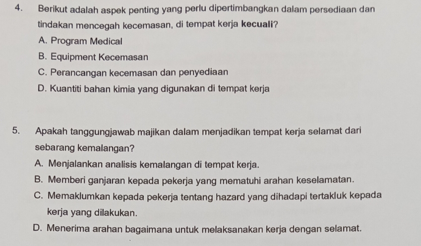 Berikut adalah aspek penting yang perlu dipertimbangkan dalam persediaan dan
tindakan mencegah kecemasan, di tempat kerja kecuali?
A. Program Medical
B. Equipment Kecemasan
C. Perancangan kecemasan dan penyediaan
D. Kuantiti bahan kimia yang digunakan di tempat kerja
5. Apakah tanggungjawab majikan dalam menjadikan tempat kerja selamat dari
sebarang kemalangan?
A. Menjalankan analisis kemalangan di tempat kerja.
B. Memberi ganjaran kepada pekerja yang mematuhi arahan keselamatan.
C. Memaklumkan kepada pekerja tentang hazard yang dihadapi tertakluk kepada
kerja yang dilakukan.
D. Menerima arahan bagaimana untuk melaksanakan kerja dengan selamat.