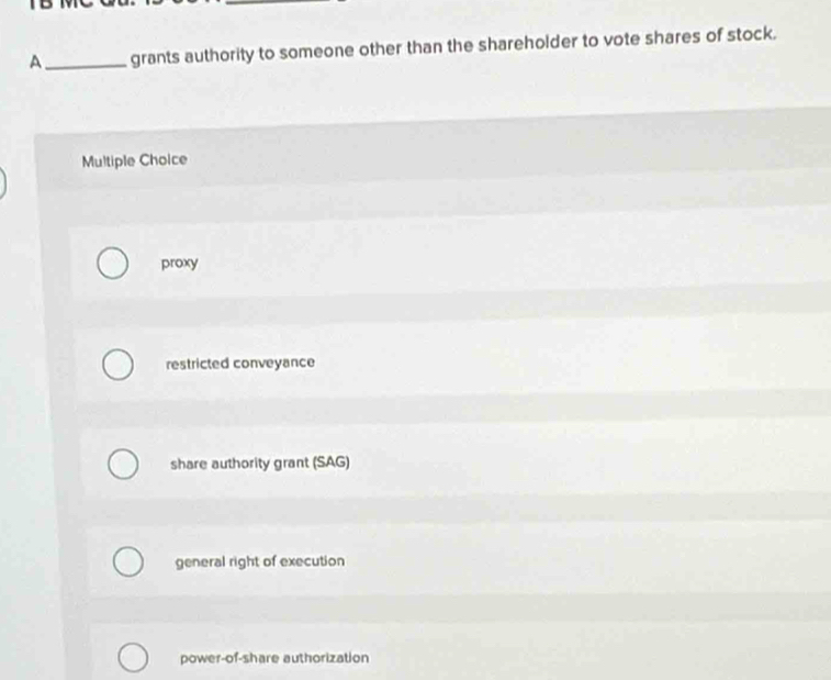 A_ grants authority to someone other than the shareholder to vote shares of stock.
Multiple Choice
proxy
restricted conveyance
share authority grant (SAG)
general right of execution
power-of-share authorization