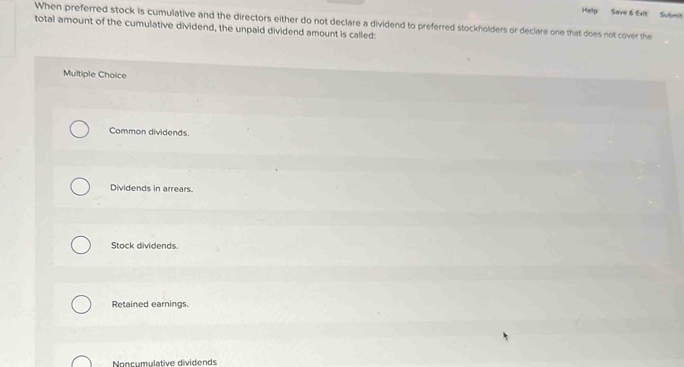 Help Save & Exit Submit
When preferred stock is cumulative and the directors either do not declare a dividend to preferred stockholders or declare one that does not cover the
total amount of the cumulative dividend, the unpaid dividend amount is called:
Multiple Choice
Common dividends.
Dividends in arrears.
Stock dividends.
Retained earnings.
Noncumulative dividends