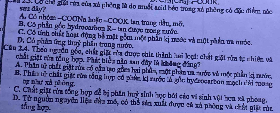 CH][CH₂]14 COOK.
Cầ 23. Cơ chế giặt rửa của xà phòng là do muối acid béo trong xà phòng có đặc điểm nào
sau đây?
A. Có nhóm -COONa hoặc -COOK tan trong dầu, mỡ.
B. Có phần gốc hydrocarbon R- tan được trong nước.
C. Có tính chất hoạt động bề mặt gồm một phần kị nước và một phần ưa nước.
D. Có phản ứng thuỷ phân trong nước.
Câu 2.4. Theo nguồn gốc, chất giặt rửa được chia thành hai loại: chất giặt rửa tự nhiên và
chất giặt rửa tổng hợp. Phát biểu nào sau đây là không đúng?
A. Phân tử chất giặt rửa có cấu tạo gồm hai phần, một phần ưa nước và một phần kị nước.
B. Phân tử chất giặt rửa tổng hợp có phần kị nước là gốc hydrocarbon mạch dài tương
tự như xà phòng.
C. Chất giặt rửa tổng hợp dễ bị phân huỷ sinh học bởi các vi sinh vật hơn xà phòng.
D. Từ nguồn nguyên liệu dầu mỏ, có thể sản xuất được cả xà phòng và chất giặt rửa
tổng hợp.