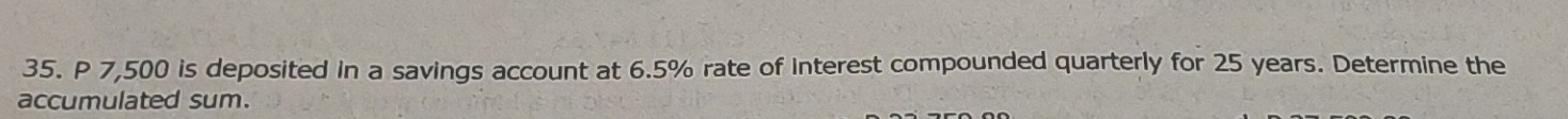 P 7,500 is deposited in a savings account at 6.5% rate of interest compounded quarterly for 25 years. Determine the 
accumulated sum.