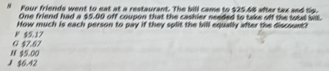 Four friends went to eat at a restaurant. The bill came to $25.68 after tax and to.
One friend had a $5.00 off coupon that the cashier needed to take off the total sil
How much is each person to pay if they split the bill equally after the discount?
N $5.17
G $7.67
M $5.00
J $6.42