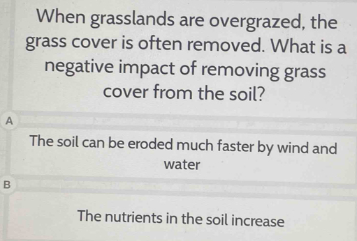 When grasslands are overgrazed, the
grass cover is often removed. What is a
negative impact of removing grass
cover from the soil?
A
The soil can be eroded much faster by wind and
water
B
The nutrients in the soil increase