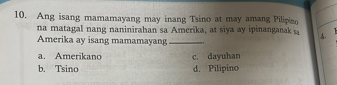 Ang isang mamamayang may inang Tsino at may amang Pilipino
na matagal nang naninirahan sa Amerika, at siya ay ipinanganak sa
4. 1
Amerika ay isang mamamayang _-.
a. Amerikano c. dayuhan
b. Tsino d. Pilipino