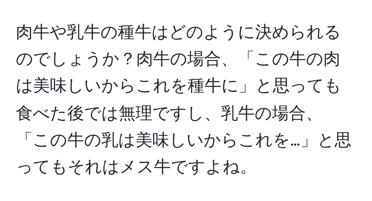肉牛や乳牛の種牛はどのように決められるのでしょうか？肉牛の場合、「この牛の肉は美味しいからこれを種牛に」と思っても食べた後では無理ですし、乳牛の場合、「この牛の乳は美味しいからこれを…」と思ってもそれはメス牛ですよね。