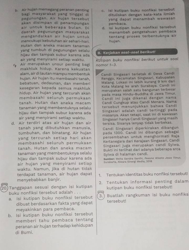 Air hujan memegang peranan penting c. Isi kutipan buku nonfiksi tersebut
bagi masyarakat yang tinggal di
pegunungan. Air hujan tersebut dituliskan dengan kata-kata ilmiah
akan disimpan di penampungan yang dapat menambah wawasan
pembaca.
air untuk beberapa bulan. Di d. Isi kutipan buku nonfiksi tersebut
daerah pegunungan masyarakat menambah pengetahuan pembaca
mengandalkan air hujan untuk tentang proses terbentuknya air
mencukupi kebutuhan air sehari-hari. hujan.
Hutan dan aneka macam tanaman
yang tumbuh di pegunungan selalu
hijau dan tampak subur karena ada B. Kerjakan soal-soal berikut!
air yang menyirami setiap waktu. Kutipan buku nonfiksi berikut untuk soal
Air merupakan unsur penting bagi nomor 1-3 L
makhluk hidup. Karena kekuatan
alam, air di lautan mampu membentuk Candi Singasari terletak di Desa Candi
hujan. Air hujan itu membasahi tanah,  Renggo, Kecamatan Singasari, Kabupaten
bebatuan, dedaunan, dan memberi Malang. Lokasi ini lebih kurang 9 km dari
kesegaran kepada semua makhluk Kota Malang ke arah Surabaya. Candi ini
merupakan salah satu bangunan terbesar
hidup. Air hujan yang tercurah akan pada masa Hindu-Buddha di Jawa Timur.
membasahi seluruh permukaan Candi ini juga dikenal dengan nama
tanah. Hutan dan aneka macam Candi Cungkup atau Candi Menara. Nama
tanaman yang membentuknya selalu tersebut menunjukkan bahwa Candi
hijau dan tampak subur karena ada Singasari adalah candi tertinggi pada
masanya. Akan tetapi, saat ini di kawasan
air yang menyirami setiap waktu. Singasari hanya Candi Singasari yang masih
d. Air terdiri atas air hujan dan air tersisa. Sisanya lenyap tidak berbekas.
tanah yang dibutuhkan manusia, Candi Singasari diperkirakan dibangun
tumbuhan, dan binatang. Air hujan pada 1300. Candi ini dibangun sebagai
yang tercurah setiap hari akan persembahan untuk menghormati Raja
membasahi seluruh permukaan Kertanegara dari Kerajaan Singasari. Candi
tanah. Hutan dan aneka macam Singasari juga merupakan candi Syiwa.
tanaman yang membentuknya selalu Bukti ini terlihat dari adanya beberapa arca
Syiwa di halaman candi.
hijau dan tampak subur karena ada  Sumber: Meita Sandra Santhi, Pesono Wisoto Jowo Timur,
air hujan yang menyirami setiap Surakarta, Aksara Sinergi Media, 2018
waktu. Namun, jika di hutan tidak
terdapat tanaman, air hujan dapat 1. Tentukan identitas buku nonfiksi tersebut!
menyebabkan banjir.
2. Tentukan informasi penting dalam
20.Tanggapan sesuai dengan isi kutipan kutipan buku nonfiksi tersebut!
buku nonfiksi tersebut adalah . . .
a. Isi kutipan buku nonfiksi tersebut 3.) Buatlah rangkuman isi buku nonfiks
dibuat berdasarkan fakta yang dapat tersebut!
meyakinkan para pembaca.
b. Isi kutipan buku nonfiksi tersebut
memberi tahu pembaca tentang
peranan air hujan terhadap kehidupan
di Bumi.