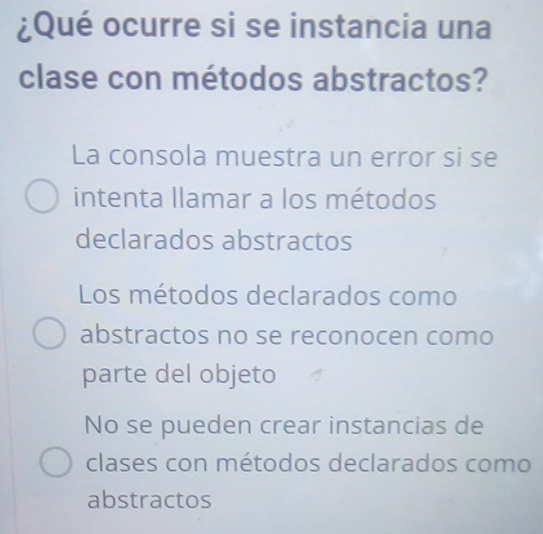 ¿Qué ocurre si se instancia una
clase con métodos abstractos?
La consola muestra un error si se
intenta llamar a los métodos
declarados abstractos
Los métodos declarados como
abstractos no se reconocen como
parte del objeto
No se pueden crear instancias de
clases con métodos declarados como
abstractos