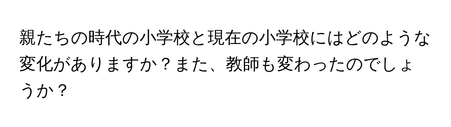 親たちの時代の小学校と現在の小学校にはどのような変化がありますか？また、教師も変わったのでしょうか？