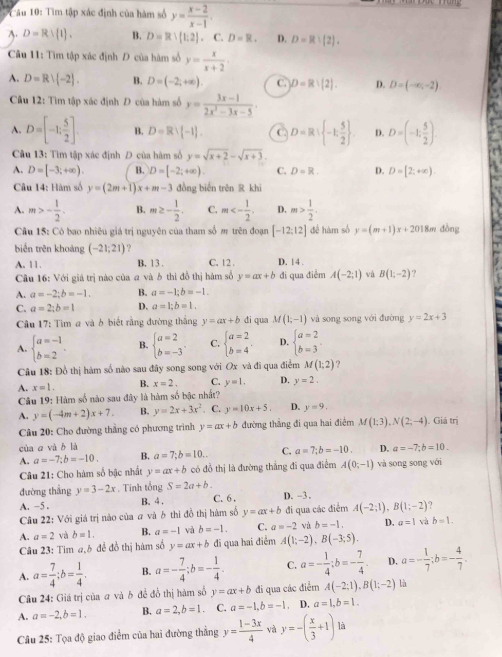 Tìm tập xác định của hàm số y= (x-2)/x-1 .
A. D=Rvee  1 . B. D=R∪  1:2 . C. D=R. D. D=R∪  2 .
Câu 11: Tìm tập xác định Đ của hàm số y= x/x+2 .
A. D=R| -2 . B. D=(-2;+∈fty ). C. D=Rvee  2 . D. D=(-∈fty ,-2)
Câu 12: Tìm tập xác định Đ của hàm số y= (3x-1)/2x^2-3x-5 ·
A. D=[-1; 5/2 ]. B. D=Rvee  -1 . C. D=R: -1: 5/2  . D. D=(-1; 5/2 ).
Câu 13: Tìm tập xác định Đ của hàm số y=sqrt(x+2)-sqrt(x+3).
A. D=[-3;+∈fty ). B. D=[-2;+∈fty ). D=[2;+∈fty ).
C. D=R. D.
Câu 14: Hàm số y=(2m+1)x+m-3 đồng biến trên R khì
A. m>- 1/2 . m≥ - 1/2 . C. m<- 1/2 . D. m> 1/2 .
B.
Câu 15: Có bao nhiêu giá trị nguyên của tham số m trên đoạn [-12;12] đề hàm số y=(m+1)x+201 8m đồng
biến trên khoảng (-21;21) ?
A. 11. B. 13 . C. 12 . D. 14 .
Câu 16: Với giá trị nào của a và b thì đồ thị hàm số y=ax+b đi qua điểm A(-2;1) yà B(1;-2) ?
A. a=-2;b=-1. B. a=-1;b=-1.
C. a=2;b=1 D. a=1;b=1.
Câu 17: Tìm a và b biết rằng đường thắng y=ax+b di qua M(1;-1) và song song với đường y=2x+3
A. beginarrayl a=-1 b=2endarray. . beginarrayl a=2 b=-3endarray. . C. beginarrayl a=2 b=4endarray. . D. beginarrayl a=2 b=3endarray. .
B.
Câu 18: Đồ thị hàm số nào sau đây song song với Ox và đi qua điểm M(1;2) ?
A. x=1. B. x=2. C. y=1. D. y=2.
Câu 19: Hàm số nào sau đây là hàm số bậc nhất?
A. y=(-4m+2)x+7. B. y=2x+3x^2 . C. y=10x+5. D. y=9.
Câu 20: Cho đường thẳng có phương trình y=ax+b đường thẳng đi qua hai điểm M(1;3),N(2;-4). Giá trị
của a và b là
A. a=-7;b=-10. B. a=7;b=10.. C. a=7;b=-10. D. a=-7;b=10.
Câu 21: Cho hàm số bậc nhất y=ax+b có đồ thị là đường thắng đi qua điểm A(0;-1) và song song với
đường thẳng y=3-2x. Tính tổng S=2a+b.
A. -5 . B. 4 . C. 6 . D. -3 .
Câu 22: Với giá trị nào của a và b thì đồ thị hàm số y=ax+b đi qua các điểm A(-2;1),B(1;-2) 7
A. a=2 và b=1. B. a=-1 và b=-1. C. a=-2 và b=-1. D. a=1 và b=1.
Câu 23: Tìm a,b đề đồ thị hàm số y=ax+b đi qua hai điểm A(1;-2),B(-3;5).
A. a= 7/4 ;b= 1/4 . B. a=- 7/4 ;b=- 1/4 . C. a=- 1/4 ;b=- 7/4 . D. a=- 1/7 ;b=- 4/7 .
Câu 24: Giá trị của a và b đề đồ thị hàm số y=ax+b đi qua các điểm A(-2;1),B(1;-2) là
A. a=-2,b=1. B. a=2,b=1. C. a=-1,b=-1 D. a=1,b=1.
Câu 25: Tọa độ giao điểm của hai đường thẳng y= (1-3x)/4  và y=-( x/3 +1) là