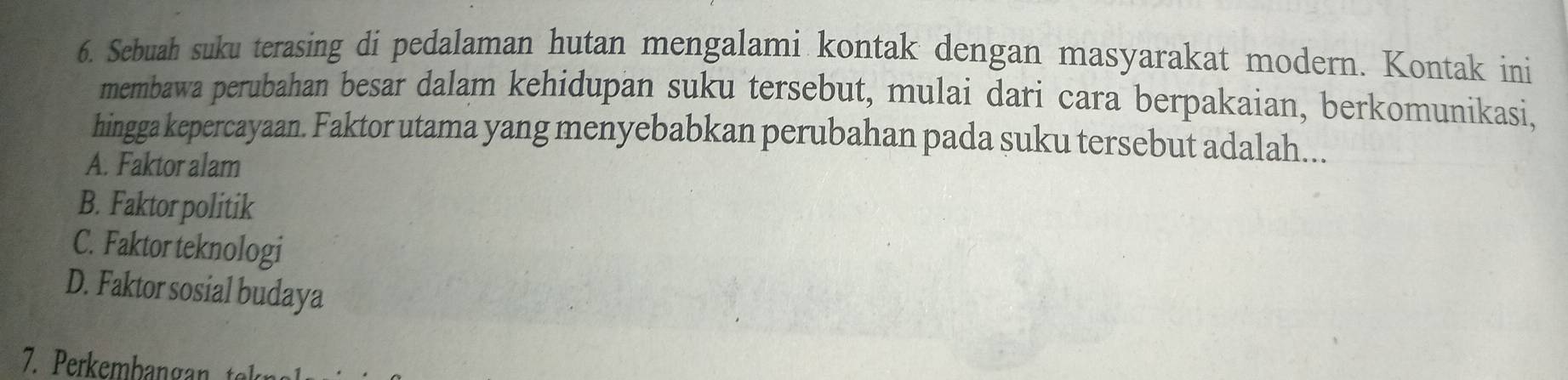 Sebuah suku terasing di pedalaman hutan mengalami kontak dengan masyarakat modern. Kontak ini
membawa perubahan besar dalam kehidupan suku tersebut, mulai dari cara berpakaian, berkomunikasi,
hingga kepercayaan. Faktor utama yang menyebabkan perubahan pada suku tersebut adalah...
A. Faktor alam
B. Faktor politik
C. Faktor teknologi
D. Faktor sosial budaya