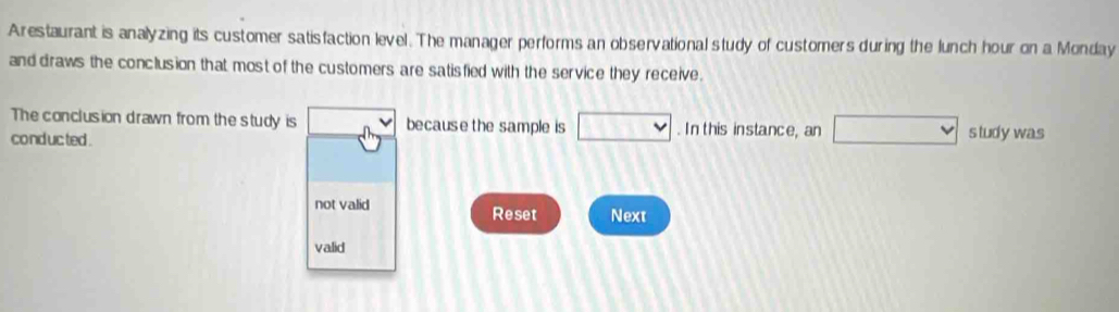 Arestaurant is analyzing its customer satisfaction level. The manager performs an observational study of customers during the lunch hour on a Monday
and draws the conclusion that most of the customers are satisfied with the service they receive .
The conclusion drawn from the study is because the sample is □. In this instance, an □ 
conduc ted . s tudy was
not valid Reset Next
valid