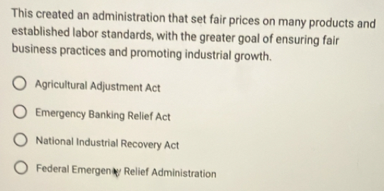 This created an administration that set fair prices on many products and
established labor standards, with the greater goal of ensuring fair
business practices and promoting industrial growth.
Agricultural Adjustment Act
Emergency Banking Relief Act
National Industrial Recovery Act
Federal Emergen y Relief Administration