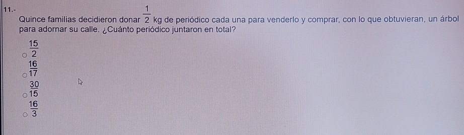 11.-
Quince familias decidieron donar  1/2  kg de periódico cada una para venderlo y comprar, con lo que obtuvieran, un árbol
para adornar su calle. ¿Cuánto periódico juntaron en total?
 15/2 
 16/17 
 30/15 
 16/3 