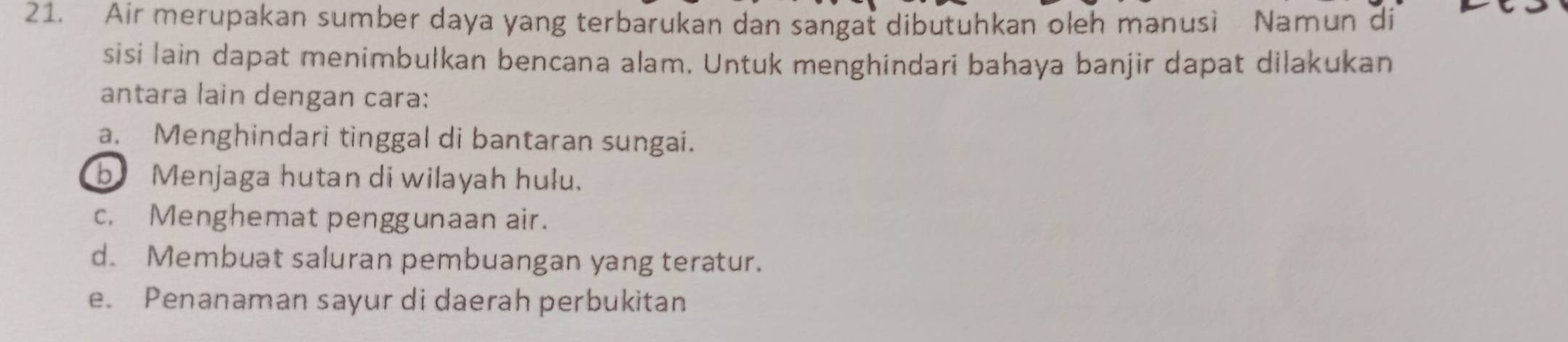 Air merupakan sumber daya yang terbarukan dan sangat dibutuhkan oleh manusi Namun di
sisi lain dapat menimbulkan bencana alam. Untuk menghindari bahaya banjir dapat dilakukan
antara lain dengan cara:
a. Menghindari tinggal di bantaran sungai.
b Menjaga hutan di wilayah hulu.
c, Menghemat penggunaan air.
d. Membuat saluran pembuangan yang teratur.
e. Penanaman sayur di daerah perbukitan