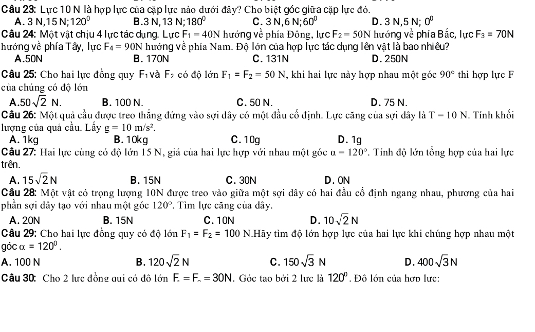 Lực 10 N là hợp lực của cặp lực nào dưới đây? Cho biệt góc giữa cặp lực đó.
A. 3 N,15 N; 120° B.3 N, 13 N; 180° C. 3 N,6 N; 60° D. 3 N,5 N; 0^0
Câu 24: Một vật chịu 4 lực tác dụng. Lực F_1=40N hướng về phía Đông, lực F_2=50N hướng về phía B ắc, lực F_3=70N
hướng về phía Tây, lực F_4=90N hướng về phía Nam. Độ lớn của hợp lực tác dụng lên vật là bao nhiêu?
A.50N B. 170N C. 131N D. 250N
Câu 25: Cho hai lực đồng quy F_1 và F_2chat O độ lớn F_1=F_2=50N , khi hai lực này hợp nhau một góc 90° thì hợp lực F
của chúng có độ lớn
A. 50sqrt(2)N. B. 100 N. C. 50 N. D. 75 N.
Câu 26: Một quả cầu được treo thẳng đứng vào sợi dây có một đầu cố định. Lực căng của sợi dây là T=10N. Tính khối
lượng của quả cầu. Lấy g=10m/s^2.
A. 1kg B.10kg C. 10g D. 1g
Câu 27: Hai lực cùng có độ lớn 15 N, giá của hai lực hợp với nhau một góc alpha =120°. Tính độ lớn tổng hợp của hai lực
trên.
A. 15sqrt(2)N B. 15N C. 30N D. 0N
Câu 28: Một vật có trọng lượng 10N được treo vào giữa một sợi dây có hai đầu cố định ngang nhau, phương của hai
phần sợi dây tạo với nhau một góc 120°. Tìm lực căng của dây.
A. 20N B. 15N C.10N D. 10sqrt(2)N
Câu 29: Cho hai lực đồng quy có độ lớn F_1=F_2=100N.Hãy tìm độ lớn hợp lực của hai lực khi chúng hợp nhau một
góc alpha =120°.
A. 100 N B. 120sqrt(2)N C. 150sqrt(3)N D. 400sqrt(3)N
Câu 30: Cho 2 lực đồng qui có đô là limlimits F.=F.=30N. Góc tao bởi 2 lưc là 120°. Đô lớn của hơp lưc: