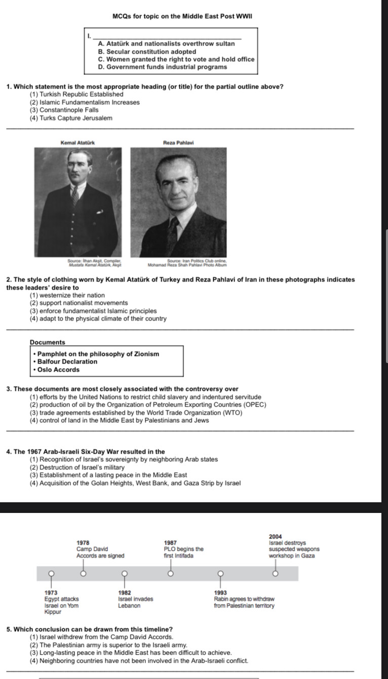 MCQs for topic on the Middle East Post WWII
.
A. Atatürk and nationalists overthrow sultan
B. Secular constitution adopted
C. Women granted the right to vote and hold office
D. Government funds industrial programs
1. Which statement is the most appropriate heading (or title) for the partial outline above?
(1) Turkish Republic Established
(2) Islamic Fundamentalism Increases
(3) Constantinople Falls
(4) Turks Capture Jerusalem
2. The style of clothing worn by Kemal Atatürk of Turkey and Reza Pahlavi of Iran in these photographs indicates
these leaders' desire to
(1) westernize their nation
(2) support nationalist movements
(3) enforce fundamentalist Islamic principles
(4) adapt to the physical climate of their country
Documents
• Pamphlet on the philosophy of Zionism
• Balfour Declaration
• Oslo Accords
3. These documents are most closely associated with the controversy over
(1) efforts by the United Nations to restrict child slavery and indentured servitude
(2) production of oil by the Organization of Petroleum Exporting Countries (OPEC)
(3) trade agreements established by the World Trade Organization (WTO)
(4) control of land in the Middle East by Palestinians and Jews
4. The 1967 Arab-Israeli Six-Day War resulted in the
(1) Recognition of Israel's sovereignty by neighboring Arab states
(2) Destruction of Israel's military
(3) Establishment of a lasting peace in the Middle East
(4) Acquisition of the Golan Heights, West Bank, and Gaza Strip by Israel
s
5. Which conclusion can be drawn from this timeline?
(1) Israel withdrew from the Camp David Accords.
(2) The Palestinian army is superior to the Israeli army.
(3) Long-lasting peace in the Middle East has been difficult to achieve.
(4) Neighboring countries have not been involved in the Arab-Israeli conflict.