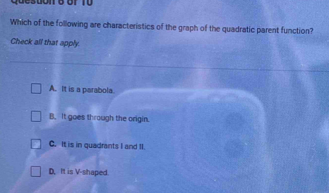 Which of the following are characteristics of the graph of the quadratic parent function?
Check all that apply.
A. It is a parabola.
B. It goes through the origin.
C. It is in quadrants I and II.
D. It is V-shaped.