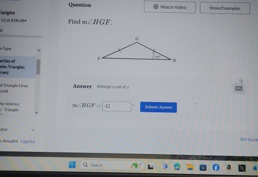 Question Watch Video Show Examples
iangles
12 at 8:00 AM Find m∠ HGF.
n Type
erties of
eles Triangles
ram)
al Tríangle Lines  Answer Attempt 2 out of 2
roid
Tar Interior m∠ HGF=42 Submit Answer
Triangle
ator Still Stuck
Almathil Log Out
Search a