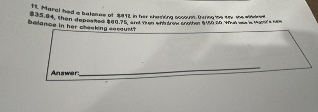 Marci had a balance of $812 in her checking account. During the day she withdrew
$35.84, then deposited $80.75, and then withdrew another $150.00. What was is Marci's new 
balance in her checking account? 
Answer: 
_