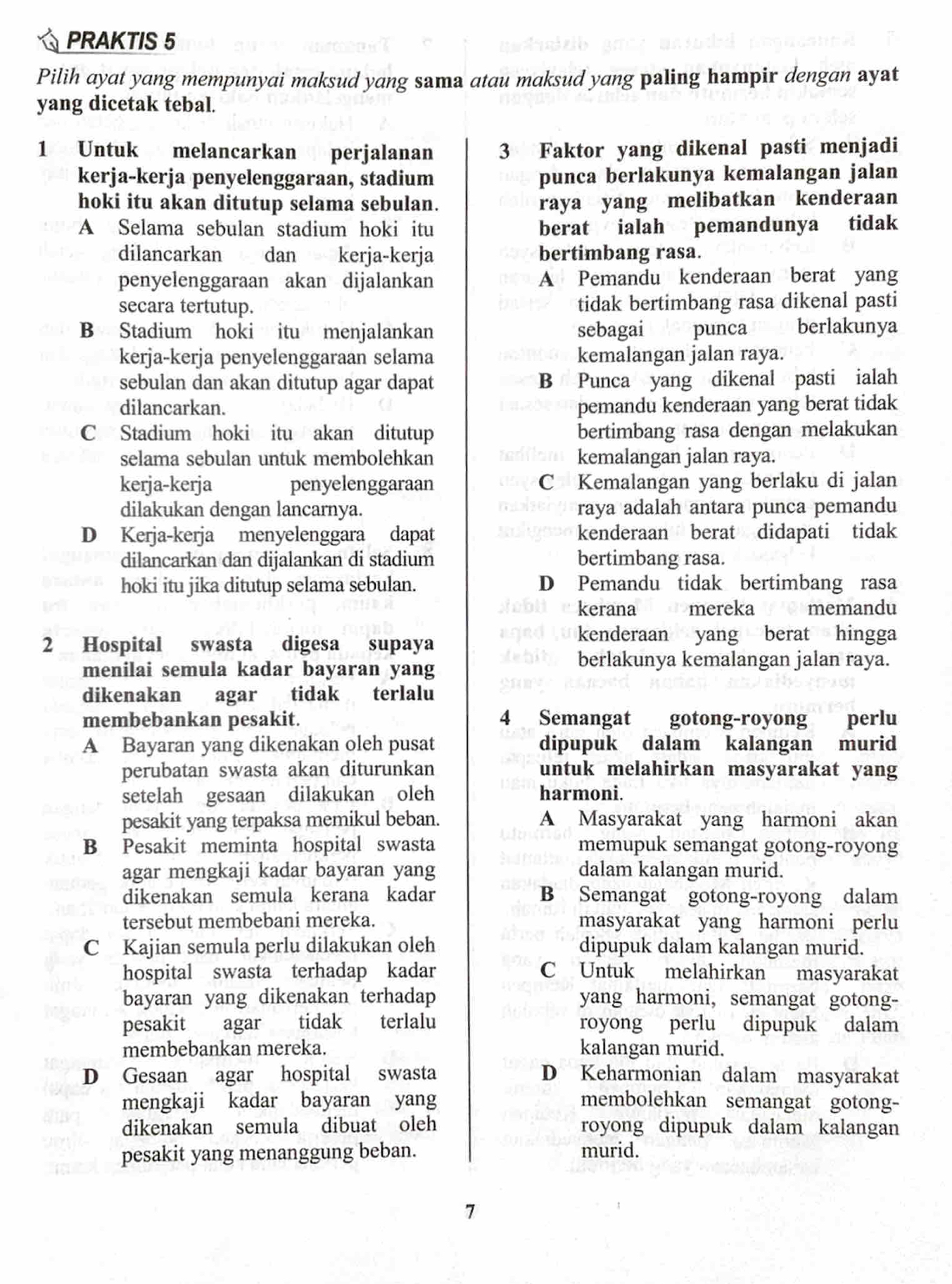 PRAKTIS 5
Pilih ayat yang mempunyai maksud yang sama atau maksud yang paling hampir dengan ayat
yang dicetak tebal.
1 Untuk melancarkan perjalanan 3 Faktor yang dikenal pasti menjadi
kerja-kerja penyelenggaraan, stadium punca berlakunya kemalangan jalan
hoki itu akan ditutup selama sebulan. raya yang melibatkan kenderaan
A Selama sebulan stadium hoki itu berat ialah pemandunya tidak
dilancarkan  dan kerja-kerja bertimbang rasa.
penyelenggaraan akan dijalankan A Pemandu kenderaan berat yang
secara tertutup. tidak bertimbang rasa dikenal pasti
B Stadium hoki itu menjalankan sebagai punca berlakunya
kerja-kerja penyelenggaraan selama kemalangan jalan raya.
sebulan dan akan ditutup agar dapat B Punca yang dikenal pasti ialah
dilancarkan. pemandu kenderaan yang berat tidak
C Stadium hoki itu akan ditutup bertimbang rasa dengan melakukan
selama sebulan untuk membolehkan kemalangan jalan raya.
kerja-kerja penyelenggaraan C Kemalangan yang berlaku di jalan
dilakukan dengan lancarnya. raya adalah antara punca pemandu
D Kerja-kerja menyelenggara dapat kenderaan berat didapati tidak
dilancarkan dan dijalankan di stadium bertimbang rasa.
hoki itu jika ditutup selama sebulan. D Pemandu tidak bertimbang rasa
kerana mereka  memandu
2 Hospital swasta digesa supaya
kenderaan yang berat hingga
menilai semula kadar bayaran yang
berlakunya kemalangan jalan raya.
dikenakan agar tidak terlalu
membebankan pesakit. 4 Semangat gotong-royong perlu
A Bayaran yang dikenakan oleh pusat dipupuk dalam kalangan murid
perubatan swasta akan diturunkan untuk melahirkan masyarakat yang
setelah gesaan dilakukan oleh harmoni.
pesakit yang terpaksa memikul beban. A Masyarakat yang harmoni akan
B Pesakit meminta hospital swasta memupuk semangat gotong-royong
agar mengkaji kadar bayaran yang dalam kalangan murid.
dikenakan semula kerana kadar B Semangat gotong-royong dalam
tersebut membebani mereka. masyarakat yang harmoni perlu
C Kajian semula perlu dilakukan oleh dipupuk dalam kalangan murid.
hospital swasta terhadap kadar C Untuk melahirkan masyarakat
bayaran yang dikenakan terhadap yang harmoni, semangat gotong-
pesakit agar tidak terlalu royong perlu dipupuk dalam
membebankan mereka. kalangan murid.
D Gesaan agar hospital swasta D Keharmonian dalam masyarakat
mengkaji kadar bayaran yang membolehkan semangat gotong-
dikenakan semula dibuat oleh royong dipupuk dalam kalangan
pesakit yang menanggung beban. murid.
7