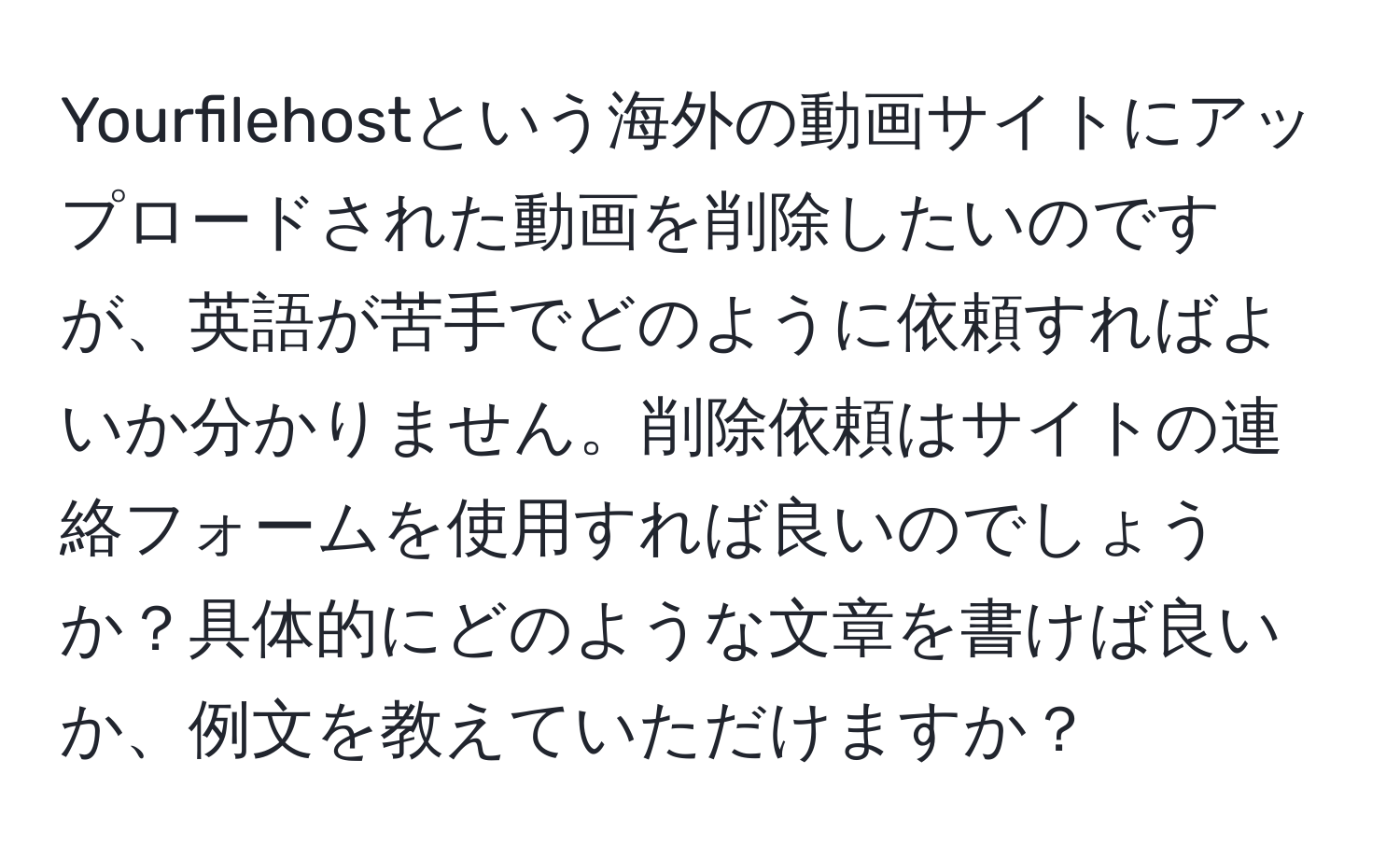 Yourfilehostという海外の動画サイトにアップロードされた動画を削除したいのですが、英語が苦手でどのように依頼すればよいか分かりません。削除依頼はサイトの連絡フォームを使用すれば良いのでしょうか？具体的にどのような文章を書けば良いか、例文を教えていただけますか？