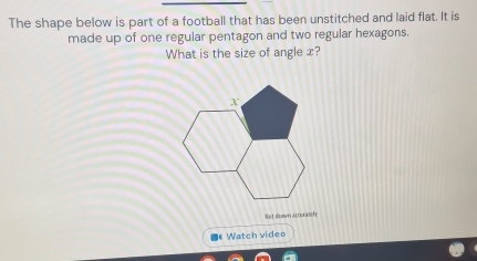 The shape below is part of a football that has been unstitched and laid flat. It is 
made up of one regular pentagon and two regular hexagons. 
What is the size of angle x? 
Set down acourinel 
《Watch video