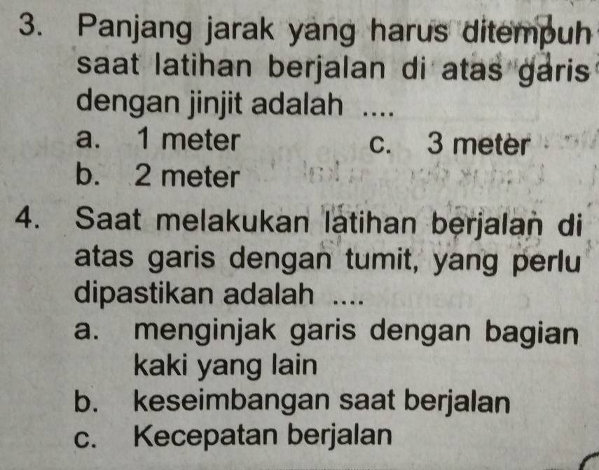 Panjang jarak yang harus ditempuh
saat latihan berjalan di atas garis 
dengan jinjit adalah ....
a. 1 meter c. 3 meter
b. 2 meter
4. Saat melakukan latihan berjalan di
atas garis dengan tumit, yang perlu
dipastikan adalah ....
a. menginjak garis dengan bagian
kaki yang lain
b. keseimbangan saat berjalan
c. Kecepatan berjalan