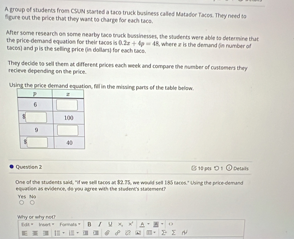 A group of students from CSUN started a taco truck business called Matador Tacos. They need to
figure out the price that they want to charge for each taco.
After some research on some nearby taco truck bussinesses, the students were able to determine that
the price-demand equation for their tacos is 0.2x+4p=48 , where x is the demand (in number of
tacos) and p is the selling price (in dollars) for each taco.
They decide to sell them at different prices each week and compare the number of customers they
recieve depending on the price.
Using the price demand equation, fill in the missing parts of the table below.
Question 2 10 pts つ 1 Details
One of the students said, "if we sell tacos at $2.75, we would sell 185 tacos." Using the price-demand
equation as evidence, do you agree with the student's statement?
Yes No
Why or why not?
Edit Insert Formats B I U x, x' A A < >
1