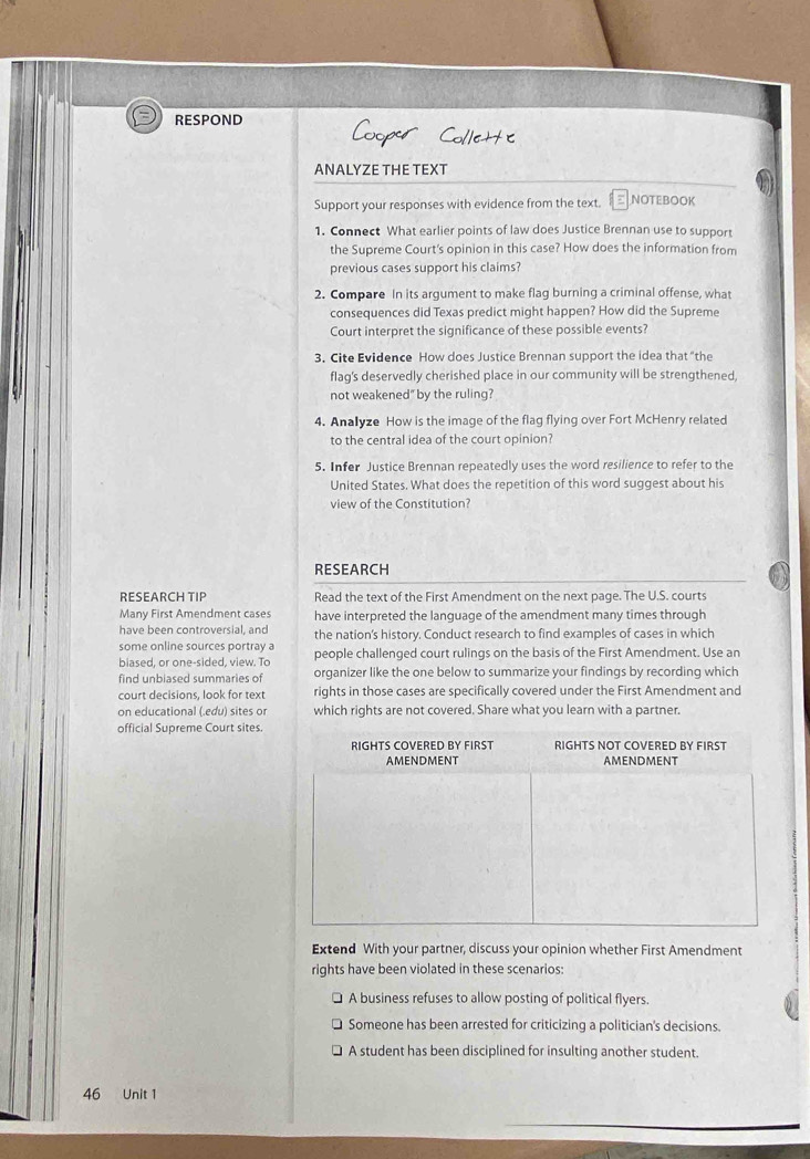 RESPOND 
ANALYZE THE TEXT 
Support your responses with evidence from the text. NOTEBOOK 
1. Connect What earlier points of law does Justice Brennan use to support 
the Supreme Court's opinion in this case? How does the information from 
previous cases support his claims? 
2. Compare In its argument to make flag burning a criminal offense, what 
consequences did Texas predict might happen? How did the Supreme 
Court interpret the significance of these possible events? 
3. Cite Evidence How does Justice Brennan support the idea that "the 
flag's deservedly cherished place in our community will be strengthened, 
not weakened"by the ruling? 
4. Analyze How is the image of the flag flying over Fort McHenry related 
to the central idea of the court opinion? 
5. Infer Justice Brennan repeatedly uses the word resilience to refer to the 
United States. What does the repetition of this word suggest about his 
view of the Constitution? 
RESEARCH 
RESEARCH TIP Read the text of the First Amendment on the next page. The U.S. courts 
Many First Amendment cases have interpreted the language of the amendment many times through 
have been controversial, and the nation's history. Conduct research to find examples of cases in which 
some online sources portray a 
biased, or one-sided, view. To people challenged court rulings on the basis of the First Amendment. Use an 
find unbiased summaries of organizer like the one below to summarize your findings by recording which 
court decisions, look for text rights in those cases are specifically covered under the First Amendment and 
on educational (.edu) sites or which rights are not covered. Share what you learn with a partner. 
official Supreme Court sites. 
RIGHTS COVERED BY FIRST RIGHTS NOT COVERED BY FIRST 
AMENDMENT AMENDMENT 
Extend With your partner, discuss your opinion whether First Amendment 
rights have been violated in these scenarios: 
A business refuses to allow posting of political flyers 
Someone has been arrested for criticizing a politician's decisions. 
A student has been disciplined for insulting another student. 
46 Unit 1