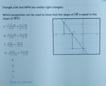 Triangle JLM and MPN are similar right triangles.
Which proportion can be used to show that the slope of overline JM is equal to the
slope of MN?
A  (-1-(-4))/6-a = (6-(-8))/6-(-8) 
 (-1-(-4))/5-4 = (6-(-8))/-4-a 
C  (t-t)/-t+4 = (-t-t)/-t-0 
D frac b-a= (-(-8))/-7-(-8) 

D
C
Chear my selection